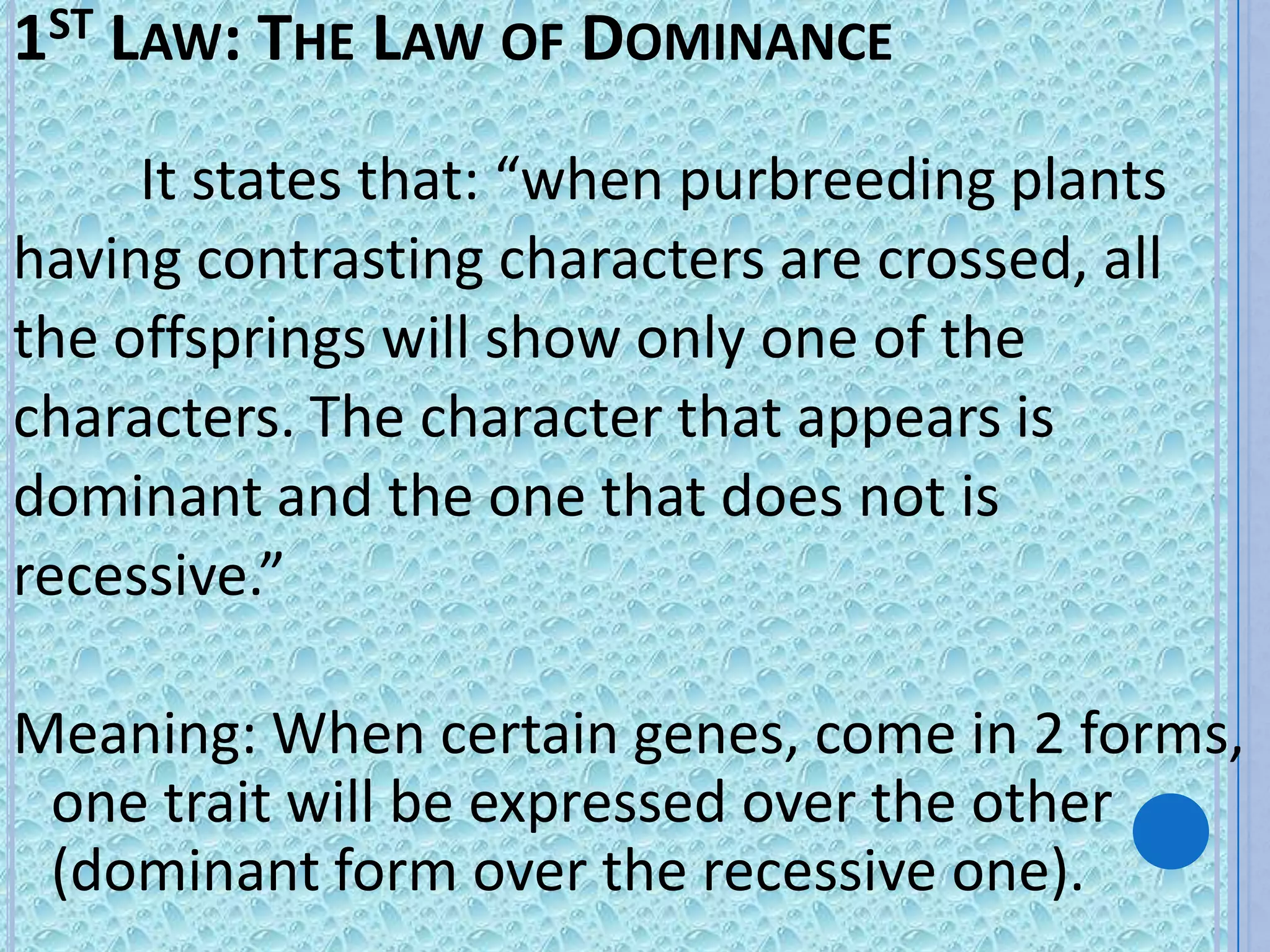 1ST LAW: THE LAW OF DOMINANCE
     It states that: “when purbreeding plants
having contrasting characters are crossed, all
the offsprings will show only one of the
characters. The character that appears is
dominant and the one that does not is
recessive.”

Meaning: When certain genes, come in 2 forms,
 one trait will be expressed over the other
 (dominant form over the recessive one).
 