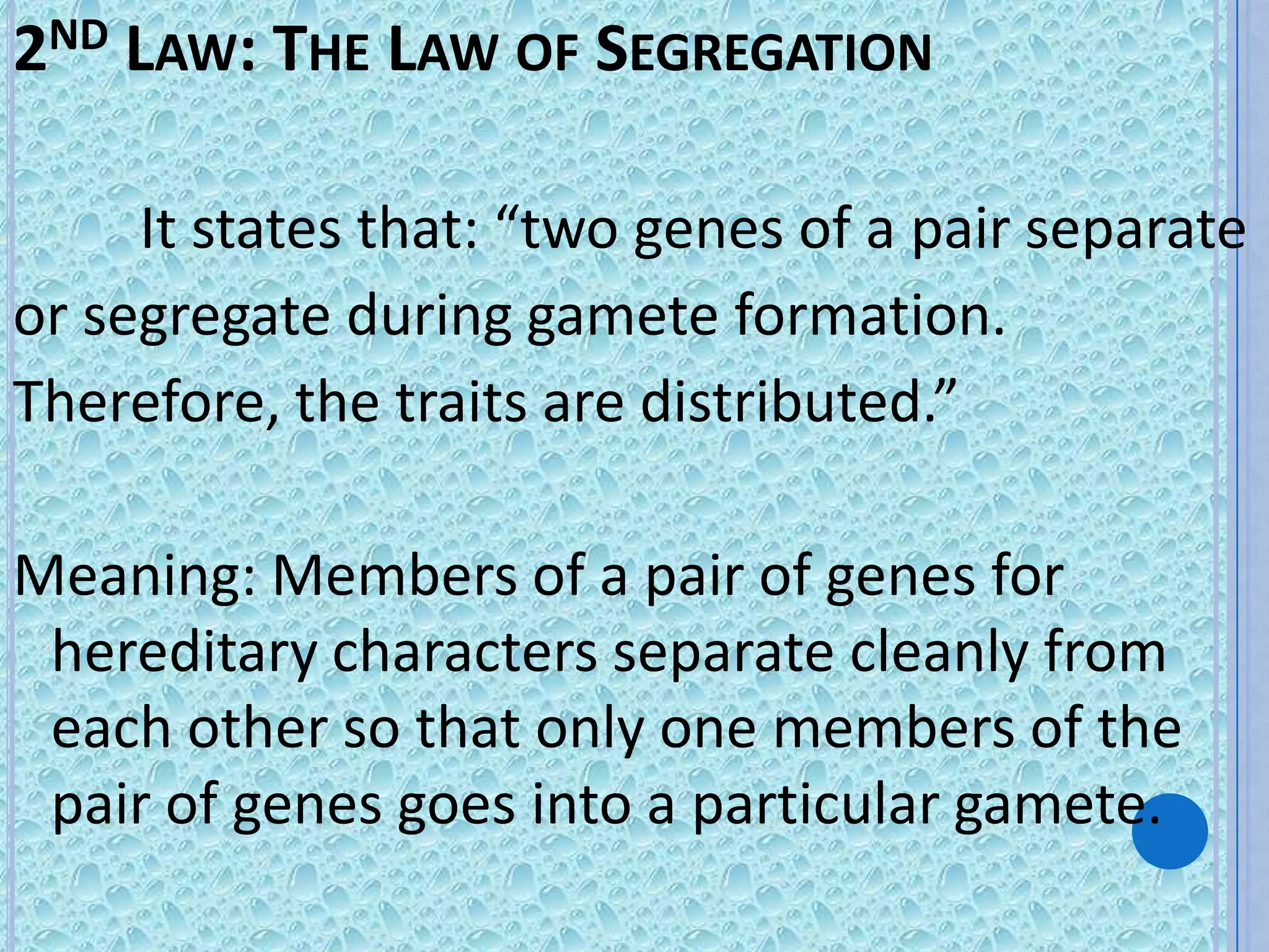 2ND LAW: THE LAW OF SEGREGATION

     It states that: “two genes of a pair separate
or segregate during gamete formation.
Therefore, the traits are distributed.”

Meaning: Members of a pair of genes for
 hereditary characters separate cleanly from
 each other so that only one members of the
 pair of genes goes into a particular gamete.
 