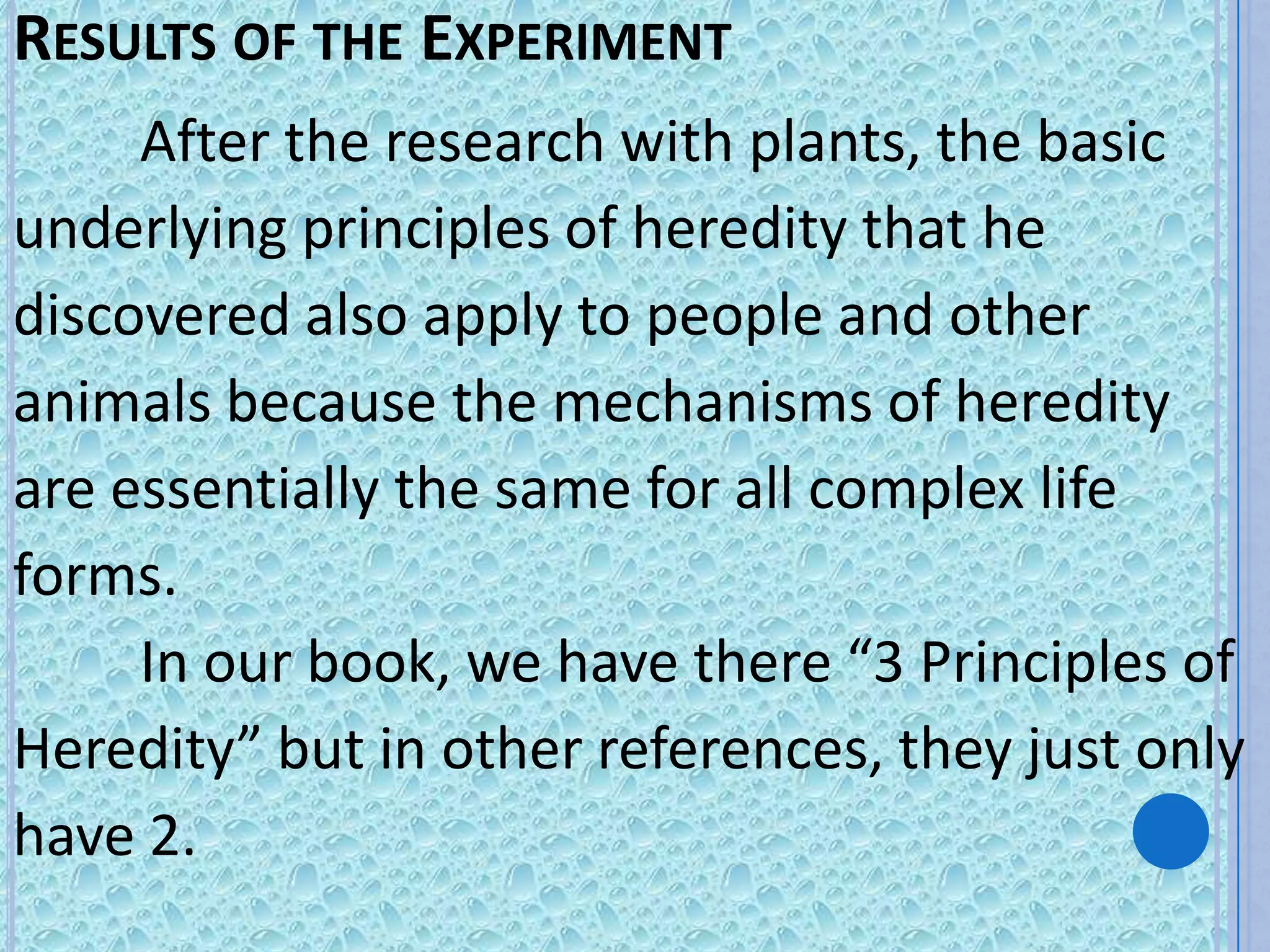 RESULTS OF THE EXPERIMENT
     After the research with plants, the basic
underlying principles of heredity that he
discovered also apply to people and other
animals because the mechanisms of heredity
are essentially the same for all complex life
forms.
     In our book, we have there “3 Principles of
Heredity” but in other references, they just only
have 2.
 