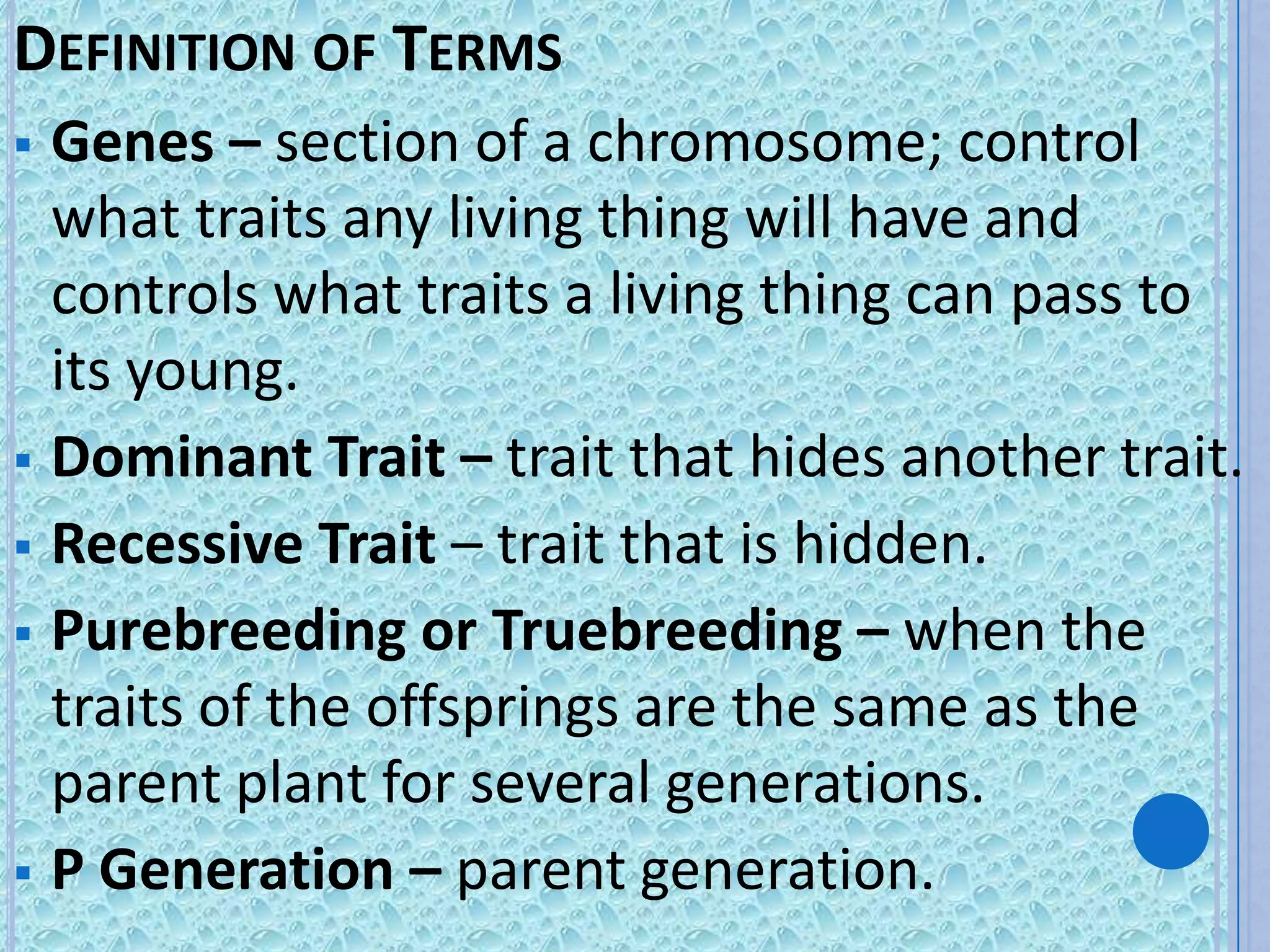 DEFINITION OF TERMS
 Genes – section of a chromosome; control
  what traits any living thing will have and
  controls what traits a living thing can pass to
  its young.
 Dominant Trait – trait that hides another trait.
 Recessive Trait – trait that is hidden.
 Purebreeding or Truebreeding – when the
  traits of the offsprings are the same as the
  parent plant for several generations.
 P Generation – parent generation.
 