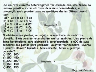 Se um rato cinzento heterozigótico for cruzado com uma fêmea do
mesmo genótipo e com ela tiver dezesseis descendentes, a
proporção mais provável para os genótipos destes últimos deverá
ser:
 a) 4 Cc : 8 Cc : 4 cc
b) 4 CC : 8 Cc : 4 cc
c) 4 Cc : 8 cc : 4 CC          Resposta: B
d) 4 cc : 8 CC : 4 Cc
e) 4 CC : 8 cc : 4 Cc
O albinismo nas plantas, ou seja, a incapacidade de sintetizar
clorofila, é um caráter recessivo em muitas espécies. Uma planta de
fumo heterozigota para albinismo é autofecundada, e 600 de suas
sementes são postas para germinar. Quantas teoricamente, levarão
a plantas albinas? Quantas, teoricamente, terão o genótipo
parental?
a) 150; 300
b) 150; 450
c) 300; 300                   Resposta: A
d) 150; 150
e) 450; 150
                                                   Regina Lúcia
 