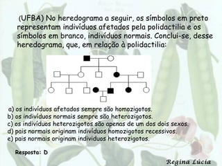 (UFBA) No heredograma a seguir, os símbolos em preto
   representam indivíduos afetados pela polidactilia e os
   símbolos em branco, indivíduos normais. Conclui-se, desse
   heredograma, que, em relação à polidactilia:




a) os indivíduos afetados sempre são homozigotos.
b) os indivíduos normais sempre são heterozigotos.
c) os indivíduos heterozigotos são apenas de um dos dois sexos.
d) pais normais originam indivíduos homozigotos recessivos.
e) pais normais originam individuos heterozigotos.

  Resposta: D
                                                       Regina Lúcia
 