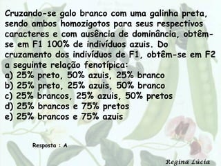 Cruzando-se galo branco com uma galinha preta,
sendo ambos homozigotos para seus respectivos
caracteres e com ausência de dominância, obtêm-
se em F1 100% de indivíduos azuis. Do
cruzamento dos indivíduos de F1, obtêm-se em F2
a seguinte relação fenotípica:
a) 25% preto, 50% azuis, 25% branco
b) 25% preto, 25% azuis, 50% branco
c) 25% brancos, 25% azuis, 50% pretos
d) 25% brancos e 75% pretos
e) 25% brancos e 75% azuis


      Resposta : A

                                   Regina Lúcia
 