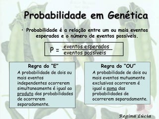 Probabilidade em Genética
 • Probabilidade é a relação entre um ou mais eventos
       esperados e o número de eventos possíveis.

                     eventos esperados
               P=    eventos possíveis

     Regra do “E”                  Regra do “OU”
A probabilidade de dois ou     A probabilidade de dois ou
mais eventos                   mais eventos mutuamente
independentes ocorrerem        exclusivos ocorrerem é
simultaneamente é igual ao     igual a soma das
produto das probabilidades     probabilidades de
de ocorrerem                   ocorrerem separadamente.
separadamente.

                                           Regina Lúcia
 