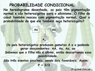 PROBABILIDADE CONDICIONAL
No heredograma desenhado, os pais têm pigmentação
normal e são heterozigotos para o albinismo. O filho do
casal também nasceu com pigmentação normal. Qual a
probabilidade de que ele também seja heterozigoto?

                    Aa             Aa


                           A_

 Os pais heterozigotos produzem gametas A e a podendo
          gerar descendentes: AA, Aa, Aa, aa
Sabemos que o filho não é albino, então descartamos essa
                      possibilidade.
São três eventos possíveis, sendo dois favoráveis. Assim:
                         P = 2/3
                                             Regina Lúcia
 