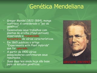 Genética Mendeliana

• Gregor Mendel (1822-1884), monge
  austríaco, é considerado o “pai da
  genética”.
• Desenvolveu seus trabalhos com
  plantas de ervilha (Pisun sativum)
  observando a transmissão
  hereditária de várias características.
• Em 1865 publicou o artigo
  "Experiments with Plant Hybrids"
  que foi ignorado.
• A partir de 1900 vários
  pesquisadores confirmaram seus
  resultados.
• Suas duas leis ainda hoje são base
  para os estudos genéticos.
 