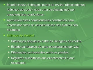    Mendel obteve linhagens puras de ervilha (descendentes
    idênticos aos pais), cada uma se distinguindo por
    características particulares.
   Aproveitou estas características constantes para
    determinar como as características das plantas são
    herdadas.
   Enfoque de Mendel:
       Diferenças singulares entre as linhagens de ervilha.
       Estudo da herança de uma característica por vez.
       Diferenças contrastantes entre as plantas.
       Registros cuidadosos dos experimentos e dos
        resultados.
 