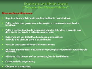 Experiências com híbridos vegetais
                  (“Versuche über Pflanzen-Hybriden”)
Observações preliminares:
   Seguir o desenvolvimento da descendência dos híbridos;
   Falta de leis que governem a formação e o desenvolvimento dos
    híbridos;
   Falta a determinação da descendência dos híbridos, o arranjo nas
    diferentes gerações e relações numéricas;
   Exigência de um trabalho duradouro e minucioso;
   Seleção das plantas para a experiência:
   Possuir caracteres diferenciais constantes;
   As flores devem estar naturalmente protegidas e permitir a polinização
    artificial;
   Híbridos não devem sofrer perturbações de fertilidade;
   Curto período vegetativo;
   Obteve 34 variedades;
 