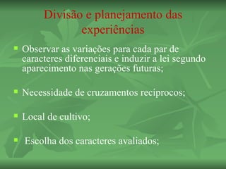 Divisão e planejamento das
                experiências
   Observar as variações para cada par de
    caracteres diferenciais e induzir a lei segundo
    aparecimento nas gerações futuras;

   Necessidade de cruzamentos recíprocos;

   Local de cultivo;

   Escolha dos caracteres avaliados;
 