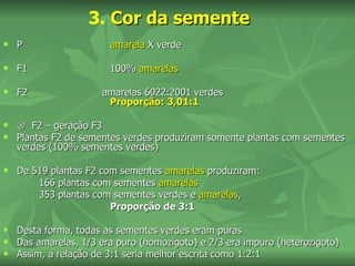 3. Cor da semente
   P                   amarela X verde

   F1                  100% amarelas

   F2                amarelas 6022:2001 verdes
                       Proporção: 3,01:1

    F2 – geração F3
   Plantas F2 de sementes verdes produziram somente plantas com sementes
    verdes (100% sementes verdes)

   De 519 plantas F2 com sementes amarelas produziram:
        166 plantas com sementes amarelas
        353 plantas com sementes verdes e amarelas,
                        Proporção de 3:1

   Desta forma, todas as sementes verdes eram puras
   Das amarelas, 1/3 era puro (homozigoto) e 2/3 era impuro (heterozigoto)
   Assim, a relação de 3:1 seria melhor escrita como 1:2:1
 