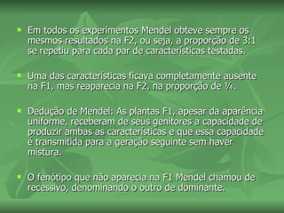    Em todos os experimentos Mendel obteve sempre os
    mesmos resultados na F2, ou seja, a proporção de 3:1
    se repetiu para cada par de características testadas.

   Uma das características ficava completamente ausente
    na F1, mas reaparecia na F2, na proporção de ¼.

   Dedução de Mendel: As plantas F1, apesar da aparência
    uniforme, receberam de seus genitores a capacidade de
    produzir ambas as características e que essa capacidade
    é transmitida para a geração seguinte sem haver
    mistura.

   O fenótipo que não aparecia na F1 Mendel chamou de
    recessivo, denominando o outro de dominante.
 