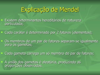 Explicação de Mendel
   Existem determinantes hereditários de natureza
    particulada;

   Cada caráter é determinado por 2 fatores (elementos);

   Os membros de um par de fatores separam-se igualmente
    para os gametas;

   Cada gameta carrega um só membro do par de fatores;

   A união dos gametas é aleatória, produzindo as
    proporções observadas.
 
