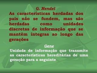 G. Mendel
As características herdadas dos
pais não se fundem, mas são
herdadas     como      unidades
discretas de informação que se
mantêm íntegras ao longo das
gerações
                  Gene
Unidade de informação que transmite
as características hereditárias de uma
geração para a seguinte
 