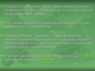    Em todos os experimentos Mendel obteve sempre os mesmos
    resultados na F2, ou seja, a proporção de 3:1 se repetiu para cada
    par de características testadas.

   Uma características ficava completamente ausente na F1, mas
    reaparecia na F2, na proporção de ¼.

   Dedução de Mendel: As plantas F1, apesar da aparência
    uniforme, receberam de seus genitores a capacidade de produzir
    ambas as características e que essa capacidade é transmitida para
    a geração seguinte sem haver mistura.

   O fenótipo que não aparecia na F1 Mendel chamou de recessivo,
    denominando o outro de dominante.
 