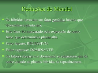 Deduções de Mendel
   Os híbridos levavam um fator genético latente que
    determinava planta anã.
   Este fator foi mascarado pela expressão de outro
    fator, que determinava planta alta.
   Fator latente: RECESSIVO
   Fator expresso: DOMINANTE
   Os fatores recessivo e dominante se separaram um do
    outro quando as plantas híbridas se reproduziram.
 