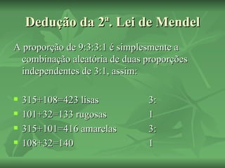 Dedução da 2ª. Lei de Mendel
A proporção de 9:3:3:1 é simplesmente a
 combinação aleatória de duas proporções
 independentes de 3:1, assim:

   315+108=423 lisas         3:
   101+32=133 rugosas        1
   315+101=416 amarelas      3:
   108+32=140                1
 