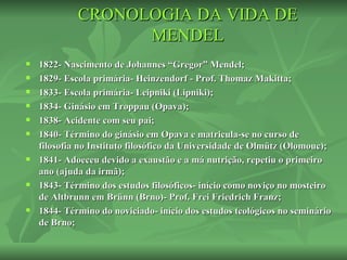 CRONOLOGIA DA VIDA DE
                   MENDEL
   1822- Nascimento de Johannes “Gregor” Mendel;
   1829- Escola primária- Heinzendorf - Prof. Thomaz Makitta;
   1833- Escola primária- Leipniki (Lipniki);
   1834- Ginásio em Troppau (Opava);
   1838- Acidente com seu pai;
   1840- Término do ginásio em Opava e matricula-se no curso de
    filosofia no Instituto filosófico da Universidade de Olmütz (Olomouc);
   1841- Adoeceu devido a exaustão e a má nutrição, repetiu o primeiro
    ano (ajuda da irmã);
   1843- Término dos estudos filosóficos- início como noviço no mosteiro
    de Altbrunn em Brünn (Brno)- Prof. Frei Friedrich Franz;
   1844- Término do noviciado- início dos estudos teológicos no seminário
    de Brno;
 