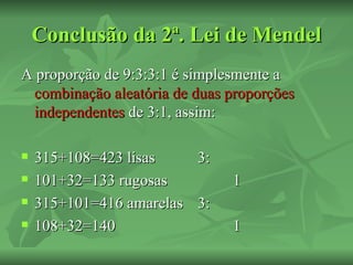 Conclusão da 2ª. Lei de Mendel
A proporção de 9:3:3:1 é simplesmente a
 combinação aleatória de duas proporções
 independentes de 3:1, assim:

   315+108=423 lisas      3:
   101+32=133 rugosas          1
   315+101=416 amarelas   3:
   108+32=140                  1
 