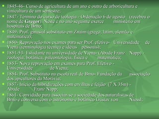    1845-46- Curso de agricultura de um ano e outro de arboricultura e
    vinicultura de um semestre;
   1847- Término do curso de teologia - Ordenação 6 de agosto (recebeu o
    nome de Gregor). Neste e no ano seguinte exerce        ministério em
    hospitais de Brno;
   1849- Prof. ginasial substituto em Znaim (grego, latim, alemão e
    matemática);
   1850- Reprovação nos exames para ser Prof. efetivo- Universidade de
    Viena (terminologia técnica e idéias pessoais);
   1851-53- Estudante na universidade de Viena- (Abade Franz Napp) -
    zoologia, botânica, paleontologia, física e    matemática;
   1853- Nova reprovação em exames para Prof. Efetivo -
    Universidade           de Viena;
   1854- Prof. Substituto na escola real de Brno- Fundação da     associação
    dos apicultores da Morávia;
   1857- Início da hibridizações com ervilhas e feijão (7 X 35m) -
    Abade         Franz Napp;
   1861- Convidado para associar-se a sociedade dos naturalistas de
    Brno e conversa com o astrônomo e botânico Gustav von          Niessl;
 