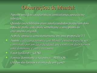 Observações de Mendel:
1.   Apenas uma das características contrastantes aparecia no
     híbridos.
2.   Quando estes híbridos eram autofecundados produziam dois
     tipos de prole, cada prole semelhante a uma planta do
     cruzamento original.
3.   A prole aparecia consistentemente em uma proporção 3:1
    Assim: cada característica que Mendel estudou parecia ser
     controlada por um fator herdável que existia em duas formas,
     uma dominante e outra recessiva.
    Fator herdável = GENE
    Formas dominante e recessiva = ALELOS
     (Alelos são formas variantes de um gene)
 