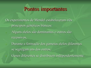 Pontos importantes
Os experimentos de Mendel estabeleceram três
     princípios genéticos básicos:
2.   Alguns alelos são dominantes e outros são
     recessivos,
3.   Durante a formação dos gametas alelos diferentes
     se segregam uns dos outros,
4.   Genes diferentes se distribuem independentemente.
 