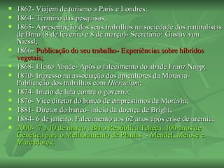    1862- Viajem de turismo a Paris e Londres;
   1864- Término das pesquisas;
   1865- Apresentação dos seus trabalhos na sociedade dos naturalistas
    de Brno (8 de feveriro e 8 de março)- Secretário: Gustav von
    Niessl;
   1866- Publicação do seu trabalho- Experiências sobre híbridos
    vegetais;
   1868- Eleito Abade- Após o falecimento do abade Franz Napp;
   1870- Ingresso na associação dos apicultores da Morávia-
    Publicação dos trabalhos com Hieracium;
   1874- Início de luta contra o governo;
   1876- Vice diretor do banco de empréstimos da Morávia;
   1881- Diretor do banco- início da doença de Bright;
   1884- 6 de janeiro. Falecimento aos 62 anos após crise de uremia;
   2000- 7 a 10 de março , Brno República Tcheca, 100 anos de
    Genética para o Melhoramento de Plantas - Mendel, Meiose e
    Marcadores;
 