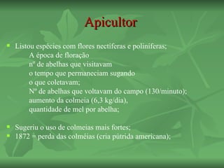 Apicultor
   Listou espécies com flores nectíferas e poliníferas;
         A época de floração
         nº de abelhas que visitavam
         o tempo que permaneciam sugando
         o que coletavam;
         Nº de abelhas que voltavam do campo (130/minuto);
         aumento da colmeia (6,3 kg/dia),
         quantidade de mel por abelha;

   Sugeriu o uso de colmeias mais fortes;
   1872 = perda das colméias (cria pútrida americana);
 