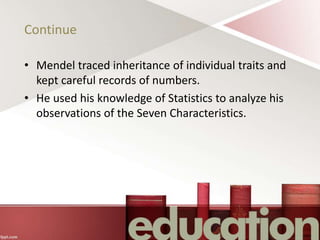 Continue
• Mendel traced inheritance of individual traits and
kept careful records of numbers.
• He used his knowledge of Statistics to analyze his
observations of the Seven Characteristics.
 