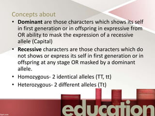 Concepts about
• Dominant are those characters which shows its self
in first generation or in offspring in expressive from
OR ability to mask the expression of a recessive
allele (Capital)
• Recessive characters are those characters which do
not shows or express its self in first generation or in
offspring at any stage OR masked by a dominant
allele.
• Homozygous- 2 identical alleles (TT, tt)
• Heterozygous- 2 different alleles (Tt)
 