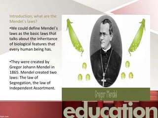 Introduction; what are the
Mendel´s laws?
•We could define Mendel´s
laws as the basic laws that
talks about the inheritance
of biological features that
every human being has.
•They were created by
Gregor Johann Mendel in
1865. Mendel created two
laws: The law of
Segregation, the law of
Independent Assortment.
 