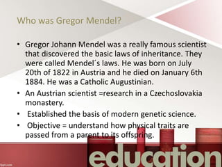 Who was Gregor Mendel?
• Gregor Johann Mendel was a really famous scientist
that discovered the basic laws of inheritance. They
were called Mendel´s laws. He was born on July
20th of 1822 in Austria and he died on January 6th
1884. He was a Catholic Augustinian.
• An Austrian scientist =research in a Czechoslovakia
monastery.
• Established the basis of modern genetic science.
• Objective = understand how physical traits are
passed from a parent to its offspring.
 