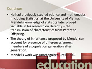 Continue
• He had previously studied science and mathematics
(including Statistics) at the University of Vienna.
Mendel’s knowledge of statistics later proved
valuable in his research on Heredity – the
transmission of characteristics from Parent to
Offspring.
• The theory of inheritance proposed by Mendel can
account for presence of differences among
members of a population generation after
generation.
• Mendel's work was unrecognized until 1990.
 
