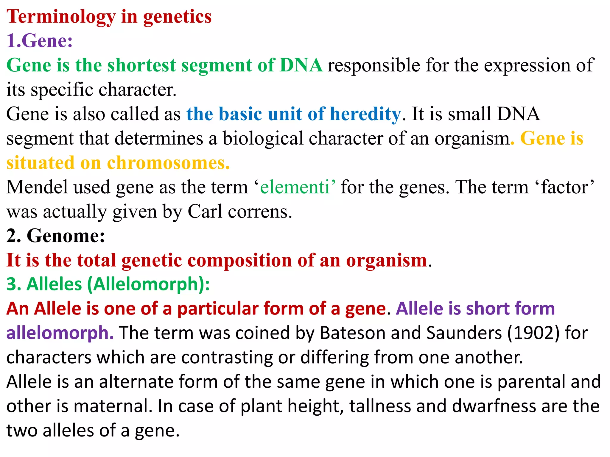 Terminology in genetics
1.Gene:
Gene is the shortest segment of DNA responsible for the expression of
its specific character.
Gene is also called as the basic unit of heredity. It is small DNA
segment that determines a biological character of an organism. Gene is
situated on chromosomes.
Mendel used gene as the term ‘elementi’ for the genes. The term ‘factor’
was actually given by Carl correns.
2. Genome:
It is the total genetic composition of an organism.
3. Alleles (Allelomorph):
An Allele is one of a particular form of a gene. Allele is short form
allelomorph. The term was coined by Bateson and Saunders (1902) for
characters which are contrasting or differing from one another.
Allele is an alternate form of the same gene in which one is parental and
other is maternal. In case of plant height, tallness and dwarfness are the
two alleles of a gene.
 