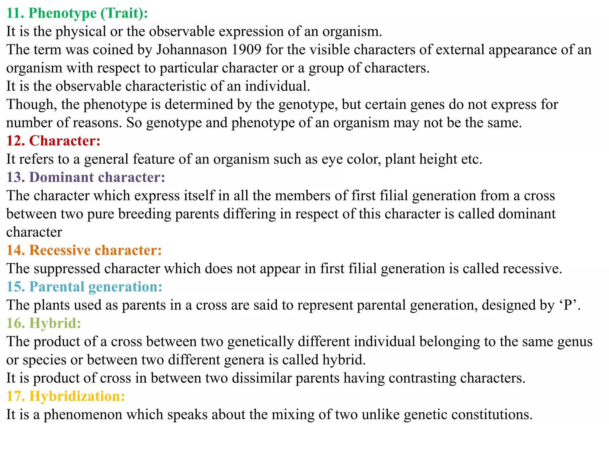 11. Phenotype (Trait):
It is the physical or the observable expression of an organism.
The term was coined by Johannason 1909 for the visible characters of external appearance of an
organism with respect to particular character or a group of characters.
It is the observable characteristic of an individual.
Though, the phenotype is determined by the genotype, but certain genes do not express for
number of reasons. So genotype and phenotype of an organism may not be the same.
12. Character:
It refers to a general feature of an organism such as eye color, plant height etc.
13. Dominant character:
The character which express itself in all the members of first filial generation from a cross
between two pure breeding parents differing in respect of this character is called dominant
character
14. Recessive character:
The suppressed character which does not appear in first filial generation is called recessive.
15. Parental generation:
The plants used as parents in a cross are said to represent parental generation, designed by ‘P’.
16. Hybrid:
The product of a cross between two genetically different individual belonging to the same genus
or species or between two different genera is called hybrid.
It is product of cross in between two dissimilar parents having contrasting characters.
17. Hybridization:
It is a phenomenon which speaks about the mixing of two unlike genetic constitutions.
 