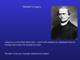 Mendel’s Legacy
Genetics is everywhere these days – and it will continue as a dominant force in
biology and society for decades to come.
Wouldn’t it be nice if people understood it better?
 