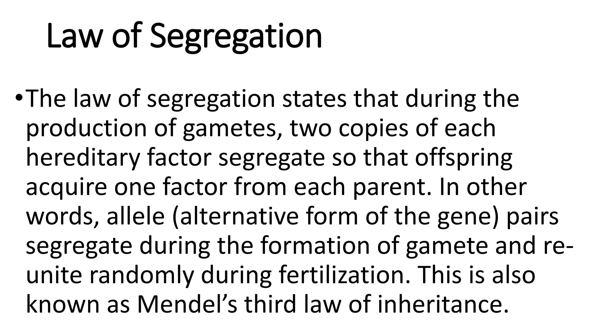 Law of Segregation
•The law of segregation states that during the
production of gametes, two copies of each
hereditary factor segregate so that offspring
acquire one factor from each parent. In other
words, allele (alternative form of the gene) pairs
segregate during the formation of gamete and re-
unite randomly during fertilization. This is also
known as Mendel’s third law of inheritance.
 