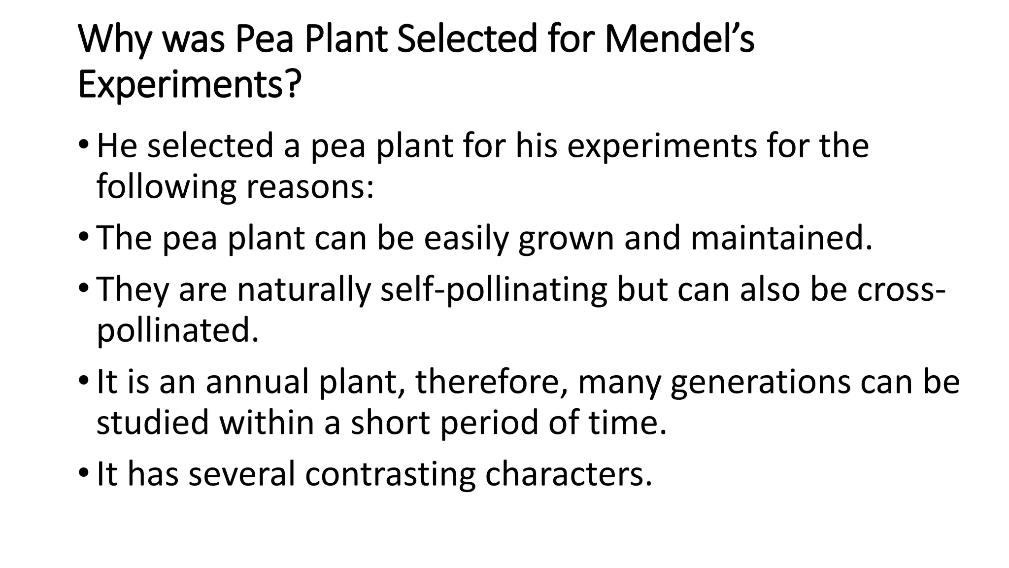 Why was Pea Plant Selected for Mendel’s
Experiments?
• He selected a pea plant for his experiments for the
following reasons:
• The pea plant can be easily grown and maintained.
• They are naturally self-pollinating but can also be cross-
pollinated.
• It is an annual plant, therefore, many generations can be
studied within a short period of time.
• It has several contrasting characters.
 
