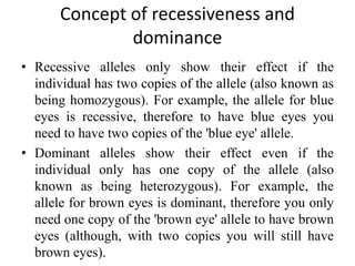 Concept of recessiveness and
dominance
• Recessive alleles only show their effect if the
individual has two copies of the allele (also known as
being homozygous). For example, the allele for blue
eyes is recessive, therefore to have blue eyes you
need to have two copies of the 'blue eye' allele.
• Dominant alleles show their effect even if the
individual only has one copy of the allele (also
known as being heterozygous). For example, the
allele for brown eyes is dominant, therefore you only
need one copy of the 'brown eye' allele to have brown
eyes (although, with two copies you will still have
brown eyes).
 