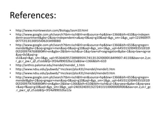 References:
•   http://www.monteweston.com/Biology/Jasm10.html
•   http://www.google.com.ph/search?tbm=isch&hl=en&source=hp&biw=1366&bih=610&q=indepen
    dent+assortment&gbv=2&oq=independent+a&aq=0&aqi=g10&aql=&gs_sm=1&gs_upl=1219l6097l
    0l7772l13l13l0l5l5l0l63l349l8l8l0
•   http://www.google.com.ph/search?tbm=isch&hl=en&source=hp&biw=1366&bih=653&q=gregor+
    mendel&gbv=2&oq=gregor+men&aq=0&aqi=g10&aql=&gs_sm=1&gs_upl=645l3132l0l4935l10l10l
    0l2l2l0l97l476l8l8l0#hl=en&gbv=2&tbm=isch&sa=1&q=law+of+segregation&pbx=1&oq=law+og+se
    &aq=0sS&aqi=g-
    sS1&aql=&gs_sm=3&gs_upl=953646l957289l8l959174l13l13l2l0l0l0l184l990l7.4l11l0&bav=on.2,or.
    r_gc.r_pw.r_qf.,cf.osb&fp=3f24af890326a12a&biw=1366&bih=610
•   http://anthro.palomar.edu/mendel/mendel_1.htm
•   http://www.ndsu.edu/pubweb/~mcclean/plsc431/mendel/mendel1.htm
•   http://www.ndsu.edu/pubweb/~mcclean/plsc431/mendel/mendel3.htm
•   http://www.google.com.ph/search?tbm=isch&hl=en&source=hp&biw=1366&bih=653&q=gregor+
    mendel&gbv=2&oq=gregor+men&aq=0&aqi=g10&aql=&gs_sm=1&gs_upl=645l3132l0l4935l10l10l
    0l2l2l0l97l476l8l8l0#hl=en&gbv=2&biw=1366&bih=610&tbm=isch&sa=1&q=pea+&pbx=1&oq=pea
    +&aq=f&aqi=g10&aql=&gs_sm=3&gs_upl=2403l2403l15l2724l1l1l1l0l0l0l0l0ll0l0&bav=on.2,or.r_gc
    .r_pw.r_qf.,cf.osb&fp=3f24af890326a12a
 