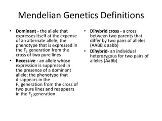 Mendelian Genetics Definitions
• Dominant - the allele that        • Dihybrid cross - a cross
  expresses itself at the expense     between two parents that
  of an alternate allele; the         differ by two pairs of alleles
  phenotype that is expressed in      (AABB x aabb)
  the F1 generation from the        • Dihybrid- an individual
  cross of two pure lines             heterozygous for two pairs of
• Recessive - an allele whose         alleles (AaBb)
  expression is suppressed in
  the presence of a dominant
  allele; the phenotype that
  disappears in the
  F1 generation from the cross of
  two pure lines and reappears
  in the F2 generation
 