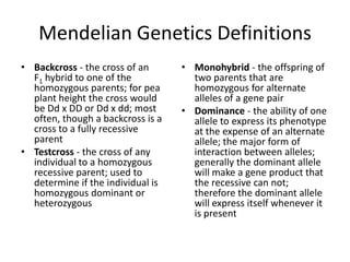Mendelian Genetics Definitions
• Backcross - the cross of an      • Monohybrid - the offspring of
  F1 hybrid to one of the            two parents that are
  homozygous parents; for pea        homozygous for alternate
  plant height the cross would       alleles of a gene pair
  be Dd x DD or Dd x dd; most      • Dominance - the ability of one
  often, though a backcross is a     allele to express its phenotype
  cross to a fully recessive         at the expense of an alternate
  parent                             allele; the major form of
• Testcross - the cross of any       interaction between alleles;
  individual to a homozygous         generally the dominant allele
  recessive parent; used to          will make a gene product that
  determine if the individual is     the recessive can not;
  homozygous dominant or             therefore the dominant allele
  heterozygous                       will express itself whenever it
                                     is present
 