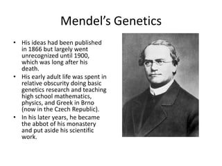 Mendel’s Genetics
• His ideas had been published
  in 1866 but largely went
  unrecognized until 1900,
  which was long after his
  death.
• His early adult life was spent in
  relative obscurity doing basic
  genetics research and teaching
  high school mathematics,
  physics, and Greek in Brno
  (now in the Czech Republic).
• In his later years, he became
  the abbot of his monastery
  and put aside his scientific
  work.
 