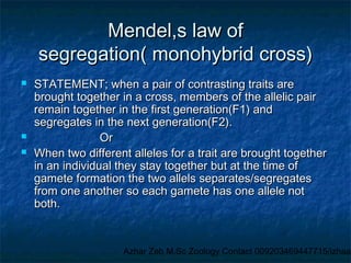 Mendel,s law of
segregation( monohybrid cross)





STATEMENT; when a pair of contrasting traits are
brought together in a cross, members of the allelic pair
remain together in the first generation(F1) and
segregates in the next generation(F2).
Or
When two different alleles for a trait are brought together
in an individual they stay together but at the time of
gamete formation the two allels separates/segregates
from one another so each gamete has one allele not
both.

Azhar Zeb M.Sc Zoology Contact 009203469447715/izhaar

 