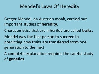 Mendel’s Laws Of Heredity
Gregor Mendel, an Austrian monk, carried out
important studies of heredity.
Characteristics that are inherited are called traits.
Mendel was the first person to succeed in
predicting how traits are transferred from one
generation to the next.
A complete explanation requires the careful study
of genetics.

 