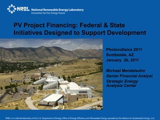 PV Project Financing: Federal & State
        Initiatives Designed to Support Development

                                                                                                              Photovoltaics 2011
                                                                                                              Scottsdale, AZ
                                                                                                              January 20, 2011

                                                                                                              Michael Mendelsohn
                                                                                                              Senior Financial Analyst
                                                                                                              Strategic Energy
                                                                                                              Analysis Center




NREL is a national laboratory of the U.S. Department of Energy Office of Energy Efficiency and Renewable Energy operated by the Alliance for Sustainable Energy, LLC
 