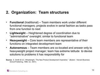2. Organization: Team structures

•   Functional (traditional) – Team members work under different
    functional managers; projects evolve in serial fashion as tasks pass
    from one function to next
•   Lightweight – Heightened degree of coordination due to
    “administrative” oversight; similar to functional team
•   Heavyweight – Core team members are representative of their
    functions on integrated development team
•   Autonomous – Team members are co-located and answer only to
    heavyweight project manager; team has extreme latitude to devise
    solutions to problems it has responsibility for
Source: E. Smith & S.C. Wheelwright, “The New Product Development Imperative.” (Boston: Harvard Business
    School Publishing, 1999, rev. 2001).




                                                                                                           13
 