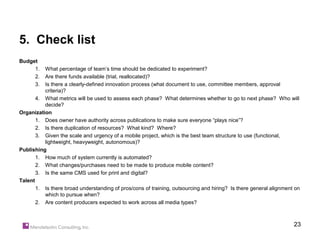 5. Check list
Budget
     1.   What percentage of team’s time should be dedicated to experiment?
     2.   Are there funds available (trial, reallocated)?
     3.   Is there a clearly-defined innovation process (what document to use, committee members, approval
          criteria)?
       4. What metrics will be used to assess each phase? What determines whether to go to next phase? Who will
          decide?
Organization
       1. Does owner have authority across publications to make sure everyone “plays nice”?
       2. Is there duplication of resources? What kind? Where?
       3. Given the scale and urgency of a mobile project, which is the best team structure to use (functional,
          lightweight, heavyweight, autonomous)?
Publishing
       1. How much of system currently is automated?
       2. What changes/purchases need to be made to produce mobile content?
       3. Is the same CMS used for print and digital?
Talent
       1. Is there broad understanding of pros/cons of training, outsourcing and hiring? Is there general alignment on
          which to pursue when?
       2. Are content producers expected to work across all media types?



                                                                                                                   23
 