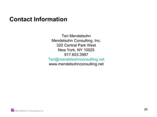 Contact Information

                  Teri Mendelsohn
             Mendelsohn Consulting, Inc.
                320 Central Park West
                 New York, NY 10025
                    917.603.3987
            Teri@mendelsohnconsulting.net
            www.mendelsohnconsulting.net




                                            24
 