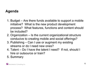 Agenda

1. Budget – Are there funds available to support a mobile
   initiative? What is the new product development
   process? What features, functions and content should
   be included?
2. Organization – Is the current organizational structure
   conducive to creating mobile and social offerings?
3. Publishing – Can I use or augment my existing
   streams or do I need new ones?
4. Talent – Do I have the talent I need? If not, should I
   hire or outsource or train?
5. Summary

                                                            6
 