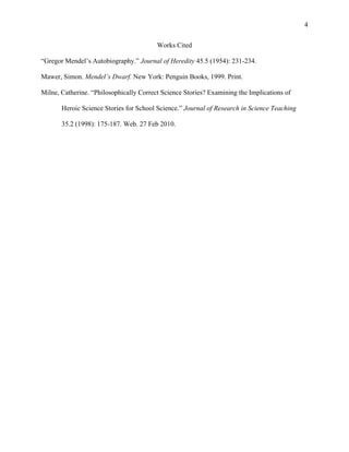                                             	
                                            4
	
  
                                         Works Cited

“Gregor Mendel’s Autobiography.” Journal of Heredity 45.5 (1954): 231-234.

Mawer, Simon. Mendel’s Dwarf. New York: Penguin Books, 1999. Print.

Milne, Catherine. “Philosophically Correct Science Stories? Examining the Implications of

       Heroic Science Stories for School Science.” Journal of Research in Science Teaching

       35.2 (1998): 175-187. Web. 27 Feb 2010.
 